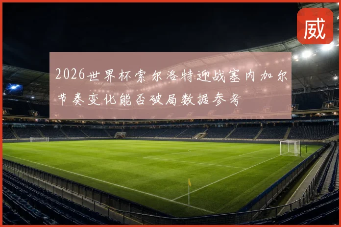 2026世界杯索尔洛特迎战塞内加尔节奏变化能否破局数据参考