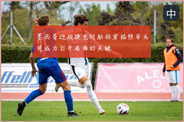 墨西哥迎战捷克时肋部穿插频率或将成为打开局面的关键